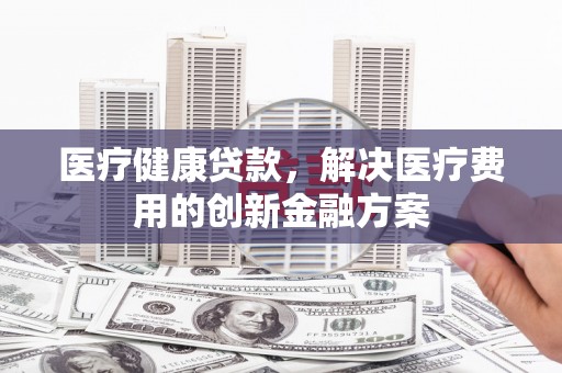 兰山医疗健康贷款，解决医疗费用的创新金融方案